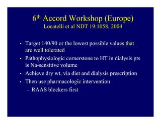 6th Accord Workshop (Europe)
           Locatelli et al NDT 19:1058, 2004

•   Target 140/90 or the lowest possible values that
    are well tolerated
•   Pathophysiologic cornerstone to HT in dialysis pts
    is Na-sensitive volume
•   Achieve dry wt, via diet and dialysis prescription
•   Then use pharmacologic intervention
     – RAAS blockers first
 