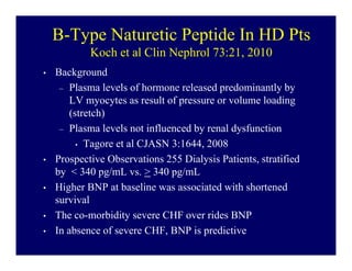 B-Type Naturetic Peptide In HD Pts
            Koch et al Clin Nephrol 73:21, 2010
•   Background
     – Plasma levels of hormone released predominantly by
        LV myocytes as result of pressure or volume loading
        (stretch)
     – Plasma levels not influenced by renal dysfunction
          • Tagore et al CJASN 3:1644, 2008

•   Prospective Observations 255 Dialysis Patients, stratified
    by < 340 pg/mL vs. > 340 pg/mL
•   Higher BNP at baseline was associated with shortened
    survival
•   The co-morbidity severe CHF over rides BNP
•   In absence of severe CHF, BNP is predictive
 