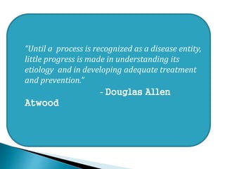  “Until a process is recognized as a disease entity,
little progress is made in understanding its
etiology and in developing adequate treatment
and prevention.”
 - Douglas Allen
Atwood

 