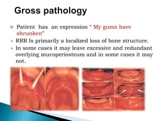  Patient has an expression “ My gums have
shrunken”
 RRR Is primarily a localized loss of bone structure.
 In some cases it may leave excessive and redundant
overlying mucoperiosteum and in some cases it may
not.
 