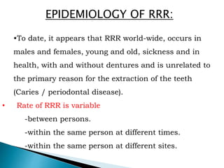 EPIDEMIOLOGY OF RRR:
•To date, it appears that RRR world-wide, occurs in
males and females, young and old, sickness and in
health, with and without dentures and is unrelated to
the primary reason for the extraction of the teeth
(Caries / periodontal disease).
• Rate of RRR is variable
-between persons.
-within the same person at different times.
-within the same person at different sites.
 