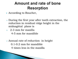  According to Boucher,
 During the first year after tooth extraction, the
reduction in residual ridge height in the
midsagittal plane is
 2-3 mm for maxilla
4-5 mm for mandible
 Annual rate of reduction in height
0.1-0.2 mm for mandible
4 times less in the maxilla
 