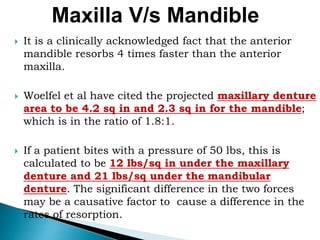  It is a clinically acknowledged fact that the anterior
mandible resorbs 4 times faster than the anterior
maxilla.
 Woelfel et al have cited the projected maxillary denture
area to be 4.2 sq in and 2.3 sq in for the mandible;
which is in the ratio of 1.8:1.
 If a patient bites with a pressure of 50 lbs, this is
calculated to be 12 lbs/sq in under the maxillary
denture and 21 lbs/sq under the mandibular
denture. The significant difference in the two forces
may be a causative factor to cause a difference in the
rates of resorption.
Maxilla V/s Mandible
 