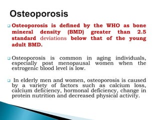  Osteoporosis is deﬁned by the WHO as bone
mineral density (BMD) greater than 2.5
standard deviations below that of the young
adult BMD.
 Osteoporosis is common in aging individuals,
especially post menopausal women when the
estrogenic blood level is low.
 In elderly men and women, osteoporosis is caused
by a variety of factors such as calcium loss,
calcium deficiency, hormonal deficiency, change in
protein nutrition and decreased physical activity.
 