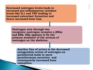 Decreased oestrogen levels leads to
increased pro-inflammatory cytokine
levels like IL1 and TNF leading to
increased osteoclast formation and
hence increased bone loss.
Oestrogen acts through two
receptors: oestrogen receptor a (ERa)
and ERb, ERa appears to be the
primary mediator of the actions of
oestrogen on the skeleton.
Another line of action is the decreased
antagonistic action of oestrogen on
parathyroid leads to more
parathormone secretion and
consequently increased bone
resorption.
 