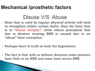  Bone that is used by regular physical activity will tend
to strengthen within certain limits, than the bone that
is in “disuse atrophy”, while others postulated that
due to denture wearing RRR is caused due to an
“abuse” bone resorption.
 Perhaps there is truth in both the hypotheses.
 The fact is that with or without dentures some patients
have little or no RRR and some have severe RRR.
 