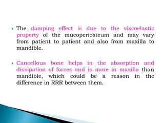  The damping effect is due to the viscoelastic
property of the mucoperiosteum and may vary
from patient to patient and also from maxilla to
mandible.
 Cancellous bone helps in the absorption and
dissipation of forces and is more in maxilla than
mandible, which could be a reason in the
difference in RRR between them.
 