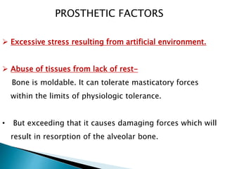  Excessive stress resulting from artificial environment.
 Abuse of tissues from lack of rest-
Bone is moldable. It can tolerate masticatory forces
within the limits of physiologic tolerance.
• But exceeding that it causes damaging forces which will
result in resorption of the alveolar bone.
PROSTHETIC FACTORS
 