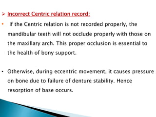  Incorrect Centric relation record:
• If the Centric relation is not recorded properly, the
mandibular teeth will not occlude properly with those on
the maxillary arch. This proper occlusion is essential to
the health of bony support.
• Otherwise, during eccentric movement, it causes pressure
on bone due to failure of denture stability. Hence
resorption of base occurs.
 
