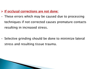  If occlusal corrections are not done:
• These errors which may be caused due to processing
techniques if not corrected causes premature contacts
resulting in increased stress.
• Selective grinding should be done to minimize lateral
stress and resulting tissue trauma.
 
