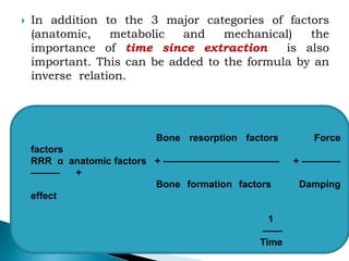  In addition to the 3 major categories of factors
(anatomic, metabolic and mechanical) the
importance of time since extraction is also
important. This can be added to the formula by an
inverse relation.
Bone resorption factors Force
factors
RRR α anatomic factors + ———————————— + ————
——— +
Bone formation factors Damping
effect
1
——
Time
 