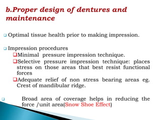  Optimal tissue health prior to making impression.
 Impression procedures
Minimal pressure impression technique.
Selective pressure impression technique: places
stress on those areas that best resist functional
forces
Adequate relief of non stress bearing areas eg.
Crest of mandibular ridge.
 Broad area of coverage helps in reducing the
force /unit area(Snow Shoe Effect)
 