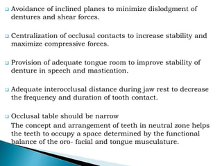  Avoidance of inclined planes to minimize dislodgment of
dentures and shear forces.
 Centralization of occlusal contacts to increase stability and
maximize compressive forces.
 Provision of adequate tongue room to improve stability of
denture in speech and mastication.
 Adequate interocclusal distance during jaw rest to decrease
the frequency and duration of tooth contact.
 Occlusal table should be narrow
The concept and arrangement of teeth in neutral zone helps
the teeth to occupy a space determined by the functional
balance of the oro- facial and tongue musculature.
 