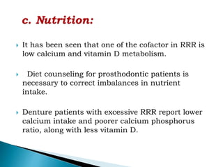  It has been seen that one of the cofactor in RRR is
low calcium and vitamin D metabolism.
 Diet counseling for prosthodontic patients is
necessary to correct imbalances in nutrient
intake.
 Denture patients with excessive RRR report lower
calcium intake and poorer calcium phosphorus
ratio, along with less vitamin D.
 