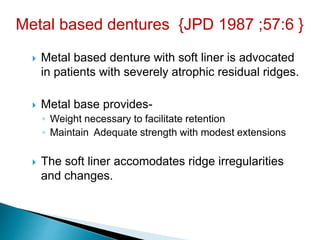  Metal based denture with soft liner is advocated
in patients with severely atrophic residual ridges.
 Metal base provides-
◦ Weight necessary to facilitate retention
◦ Maintain Adequate strength with modest extensions
 The soft liner accomodates ridge irregularities
and changes.
Metal based dentures {JPD 1987 ;57:6 }
 