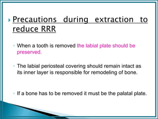 Precautions during extraction to
reduce RRR
◦ When a tooth is removed the labial plate should be
preserved.
◦ The labial periosteal covering should remain intact as
its inner layer is responsible for remodeling of bone.
◦ If a bone has to be removed it must be the palatal plate.
 
