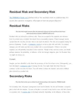 Residual Risk and Secondary Risk
The PMBOK® Guide ver 6 defines risk as “An uncertain event or condition that, if it
occurs, has a positive or negative effect upon at least one project objective.”
Residual Risks
The risks that might remain after the planned response of risk and those that have
been purposely accepted. PMBOK Guide ver 6.
Residual risks are referred to as leftover risks. These are accepted to the corporate risk tolerance
level. In certain cases, a residual risk doesn’t have a reasonable response. Project manager merely
accepts them the way they are since there is not much do about it. The risks are recognized during the
process of planning. Usually, a contingency reserve is set up to cope with such risks. As a project
manager, you will make sure that every residual risk is assessed properly. If there is no action
required, you will probably keep them on the watch list. Though if they need any action, you should
perhaps minimize the probability or influence of the risk through mitigation plan. For Residual Risk,
we might not always act.
Example:
Imagine you have identified a risk about the occurrence of rain for an hour or two. Subsequently, you
have developed a contingency plan to manage the risk. You might think that what if the rain
continues to fall even after two hours. You will further evaluate the situation and create a fallback
plan referred to as residual risk.
Secondary Risks
The risks that come up as a direct result of executing a risk response. PMBOK Guide
ver 6.
For secondary risks, the project management team need to identify the risk and formulate a response
plan to deal with the situation. As soon as the plan is executed, it may lead to a new risk that’s known
as secondary risk. A response plan is developed primarily depending on the influence of these risks
 