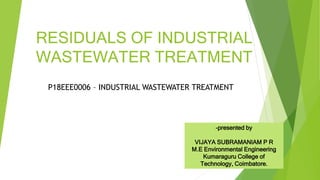 RESIDUALS OF INDUSTRIAL
WASTEWATER TREATMENT
P18EEE0006 – INDUSTRIAL WASTEWATER TREATMENT
-presented by
VIJAYA SUBRAMANIAM P R
M.E Environmental Engineering
Kumaraguru College of
Technology, Coimbatore.
 