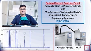 Residual Solvent Analysis, Part-3
Solvents’ Limit in Pharmaceuticals
with
“No Adequate Toxicological Data”;
Strategies & Approaches to
Regulatory Approvals
ICH-Q3C(R6)
Arvind Mittal, Ph.D
 