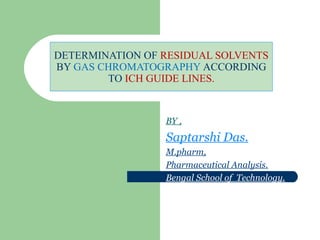 DETERMINATION OF RESIDUAL SOLVENTS
BY GAS CHROMATOGRAPHY ACCORDING
TO ICH GUIDE LINES.
BY ,
Saptarshi Das.
M.pharm,
Pharmaceutical Analysis.
Bengal School of Technology.
 