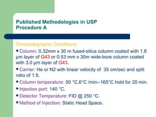 Published Methodologies in USP
Procedure A
Chromatographic Conditions:
Column: 0.32mm x 30 m fused-silica column coated with 1.8
μm layer of G43 or 0.53 mm x 30m wide-bore column coated
with 3.0 μm layer of G43.
Carrier: He or N2 with linear velocity of 35 cm/sec and split
ratio of 1:5.
Column temperature: 50 °C,6°C /min--165°C hold for 20 min.
Injection port: 140 °C.
Detector Temperature: FID @ 250 °C.
Method of Injection: Static Head Space.
 