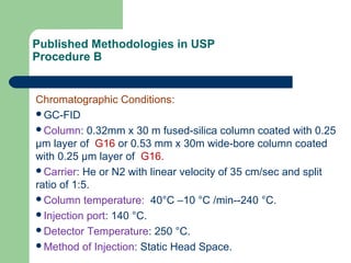 Published Methodologies in USP
Procedure B
Chromatographic Conditions:
GC-FID
Column: 0.32mm x 30 m fused-silica column coated with 0.25
μm layer of G16 or 0.53 mm x 30m wide-bore column coated
with 0.25 μm layer of G16.
Carrier: He or N2 with linear velocity of 35 cm/sec and split
ratio of 1:5.
Column temperature: 40°C –10 °C /min--240 °C.
Injection port: 140 °C.
Detector Temperature: 250 °C.
Method of Injection: Static Head Space.
 