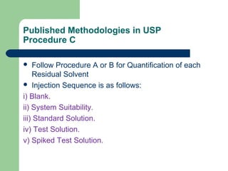 Published Methodologies in USP
Procedure C
 Follow Procedure A or B for Quantification of each
Residual Solvent
 Injection Sequence is as follows:
i) Blank.
ii) System Suitability.
iii) Standard Solution.
iv) Test Solution.
v) Spiked Test Solution.
 