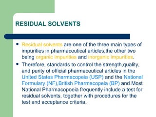 RESIDUAL SOLVENTS
 Residual solvents are one of the three main types of
impurities in pharmaceutical articles,the other two
being organic impurities and inorganic impurities.
 Therefore, standards to control the strength,quality,
and purity of official pharmaceutical articles in the
United States Pharmacopeia (USP) and the National
Formulary (NF),British Pharmacopeia (BP) and Most
National Pharmacopoeia frequently include a test for
residual solvents, together with procedures for the
test and acceptance criteria.
 