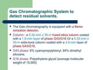 Gas Chromatographic System to
detect residual solvents.
 The Gas chromatography is equipped with a flame-
ionization detector,
 Column : a 0.32-mm x 30-m fused-silica column coated
with a 1.8-mm layer of phase G43/G16 Or a 0.53-mm x
30-m wide-bore column coated with a 3.0-mm layer of
phase G43/G16.
 G43 phase: 6% cyanopropylphenyl, 94% dimethyl
siloxane.
 G16 phase: Polyethylene glycol (average molecular
weight of 15,000)
 