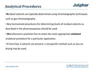 www.julphar.net
Analytical Procedures
•Residual solvents are typically determined using chromatographic techniques
such as gas chromatography.
• Any harmonized procedures for determining levels of residual solvents as
described in the pharmacopoeias should be used.
• Manufacturers would be free to select the most appropriate validated
analytical procedure for a particular application.
• If only Class 3 solvents are present, a nonspecific method such as loss on
drying may be used.
 