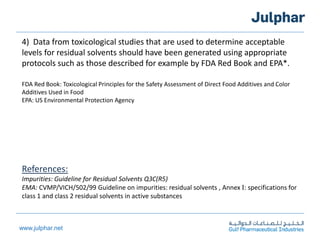 www.julphar.net
4) Data from toxicological studies that are used to determine acceptable
levels for residual solvents should have been generated using appropriate
protocols such as those described for example by FDA Red Book and EPA*.
FDA Red Book: Toxicological Principles for the Safety Assessment of Direct Food Additives and Color
Additives Used in Food
EPA: US Environmental Protection Agency
References:
Impurities: Guideline for Residual Solvents Q3C(R5)
EMA: CVMP/VICH/502/99 Guideline on impurities: residual solvents , Annex I: specifications for
class 1 and class 2 residual solvents in active substances
 