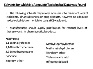 • The following solvents may also be of interest to manufacturers of
excipients, drug substances, or drug products. However, no adequate
toxicological data on which to baseaPDEwasfound.
• Manufacturers should supply justification for residual levels of
thesesolvents in pharmaceuticalproducts
Solvents forwhichNoAdequateToxicologicalData was Found
•Examples:
1,1-Diethoxypropane
1,1-Dimethoxymethane
2,2-Dimethoxypropane
Isooctane
Isopropylether
Methylisopropylketone
Methyltetrahydrofuran
Petroleumether
Trichloroaceticacid
Trifluoroaceticacid
 