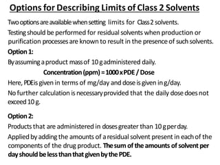 Options for Describing Limits of Class 2 Solvents
Twooptionsareavailablewhensetting limits for Class2solvents.
Testingshould be performed for residual solvents when production or
purification processesare knownto result in the presenceof suchsolvents.
Option1:
Byassumingaproduct massof 10gadministered daily.
Concentration(ppm)=1000xPDE/Dose
Here,PDEisgivenin terms of mg/day anddoseisgivening/day.
Nofurther calculation isnecessaryprovided that the daily dosedoesnot
exceed10g.
Option2:
Productsthat are administered in dosesgreater than 10gperday.
Appliedbyaddingthe amounts of aresidualsolvent present in eachof the
components of the drug product. Thesum of theamounts of solventper
dayshouldbelessthanthatgivenbythePDE.
 
