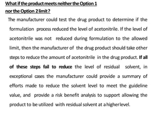 WhatiftheproductmeetsneithertheOption1
northeOption 2limit?
The manufacturer could test the drug product to determine if the
formulation process reduced the level of acetonitrile. If the level of
acetonitrile was not reduced during formulation to the allowed
limit, then the manufacturer of the drug product should take other
steps to reduce the amount of acetonitrile in the drug product. If all
of these steps fail to reduce the level of residual solvent, in
exceptional cases the manufacturer could provide a summary of
efforts made to reduce the solvent level to meet the guideline
value, and provide a risk benefit analysis to support allowing the
product to be utilized with residual solvent at ahigherlevel.
 