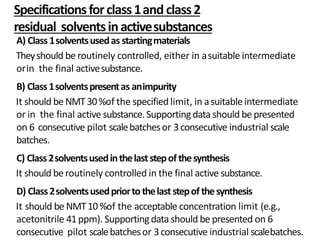 Specificationsforclass1and class2
residual solventsinactivesubstances
A) Class1solventsusedas startingmaterials
Theyshould be routinely controlled, either in asuitable intermediate
orin the final activesubstance.
B) Class1solventspresentas animpurity
It should beNMT30%of the specifiedlimit, in asuitableintermediate
or in the final active substance.Supportingdata should be presented
on 6 consecutive pilot scalebatchesor 3consecutive industrial scale
batches.
C) Class2solventsusedinthelaststepofthesynthesis
It should beroutinely controlled in the final active substance.
D) Class2solventsusedpriortothelaststepofthesynthesis
It should be NMT10%of the acceptable concentration limit (e.g.,
acetonitrile 41ppm). Supportingdata should be presented on 6
consecutive pilot scalebatchesor 3consecutive industrial scalebatches.
 
