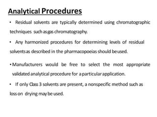 • Residual solvents are typically determined using chromatographic
techniques suchasgaschromatography.
• Any harmonized procedures for determining levels of residual
solventsas described in the pharmacopoeiasshould beused.
•Manufacturers would be free to select the most appropriate
validatedanalytical procedurefor aparticularapplication.
• If only Class3 solvents are present, a nonspecific method such as
losson drying maybeused.
Analytical Procedures
 