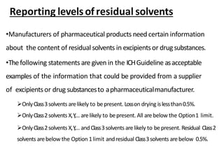 •Manufacturers of pharmaceutical products need certain information
about the content of residualsolvents in excipientsor drugsubstances.
•Thefollowing statements are given in the ICHGuideline asacceptable
examples of the information that could be provided from a supplier
of excipientsor drug substancesto apharmaceuticalmanufacturer.
OnlyClass3solvents arelikely to bepresent. Losson drying islessthan0.5%.
OnlyClass2solvents X,Y,... arelikely to bepresent. All arebelow the Option1 limit.
OnlyClass2solvents X,Y,... andClass3solvents arelikely to bepresent. Residual Class2
solvents arebelow the Option 1limit andresidual Class3solvents arebelow 0.5%.
Reporting levelsofresidual solvents
 