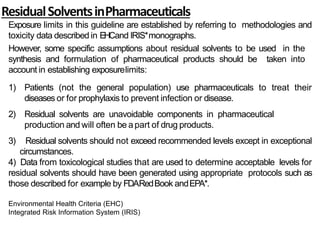 ResidualSolventsinPharmaceuticals
Exposure limits in this guideline are established by referring to methodologies and
toxicity data described in EHCand IRIS*monographs.
However, some specific assumptions about residual solvents to be used in the
synthesis and formulation of pharmaceutical products should be taken into
account in establishing exposurelimits:
1) Patients (not the general population) use pharmaceuticals to treat their
diseases or for prophylaxis to prevent infection or disease.
2) Residual solvents are unavoidable components in pharmaceutical
production and will often be apart of drug products.
3) Residual solvents should not exceed recommended levels except in exceptional
circumstances.
4) Data from toxicological studies that are used to determine acceptable levels for
residual solvents should have been generated using appropriate protocols such as
those described for example by FDARedBook andEPA*.
Environmental Health Criteria (EHC)
Integrated Risk Information System (IRIS)
 