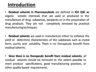 Introduction
• Residual solvents in Pharmaceuticals are defined in ICH Q3C as
organic volatile chemicals that are used or produced in the
manufacture of drug substances, excipients or in the preparation of
drug products. They are not completely removed by practical
manufacturingtechniques.
• Residual solvents are used in manufacture either to enhance the
yield or determine characteristics of the substances such as crystal
form, purity and solubility. There is no therapeutic benefit from
residual solvents.
• Since there is no therapeutic benefit from residual solvents, all
residual solvents should be removed to the extent possible to
meet product specifications, good manufacturing practices, or
other quality-based requirements.
 