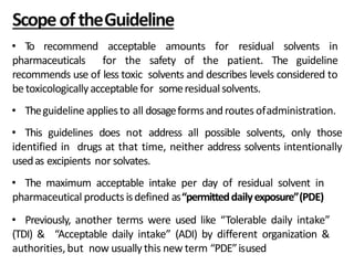 ScopeoftheGuideline
• To recommend acceptable amounts for residual solvents in
pharmaceuticals for the safety of the patient. The guideline
recommends use of less toxic solvents and describes levels considered to
be toxicologicallyacceptable for someresidualsolvents.
• Theguideline applies to all dosageforms androutes ofadministration.
• This guidelines does not address all possible solvents, only those
identified in drugs at that time, neither address solvents intentionally
usedas excipients nor solvates.
• The maximum acceptable intake per day of residual solvent in
pharmaceutical products isdefined as“permitteddailyexposure”(PDE)
• Previously, another terms were used like “Tolerable daily intake”
(TDI) & “Acceptable daily intake” (ADI) by different organization &
authorities, but now usually this new term “PDE”isused
 
