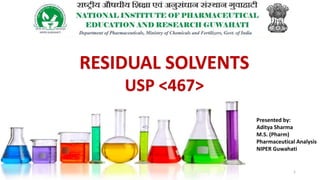 RESIDUAL SOLVENTS
USP <467>
Presented by:
Aditya Sharma
M.S. (Pharm)
Pharmaceutical Analysis
NIPER Guwahati
1
 