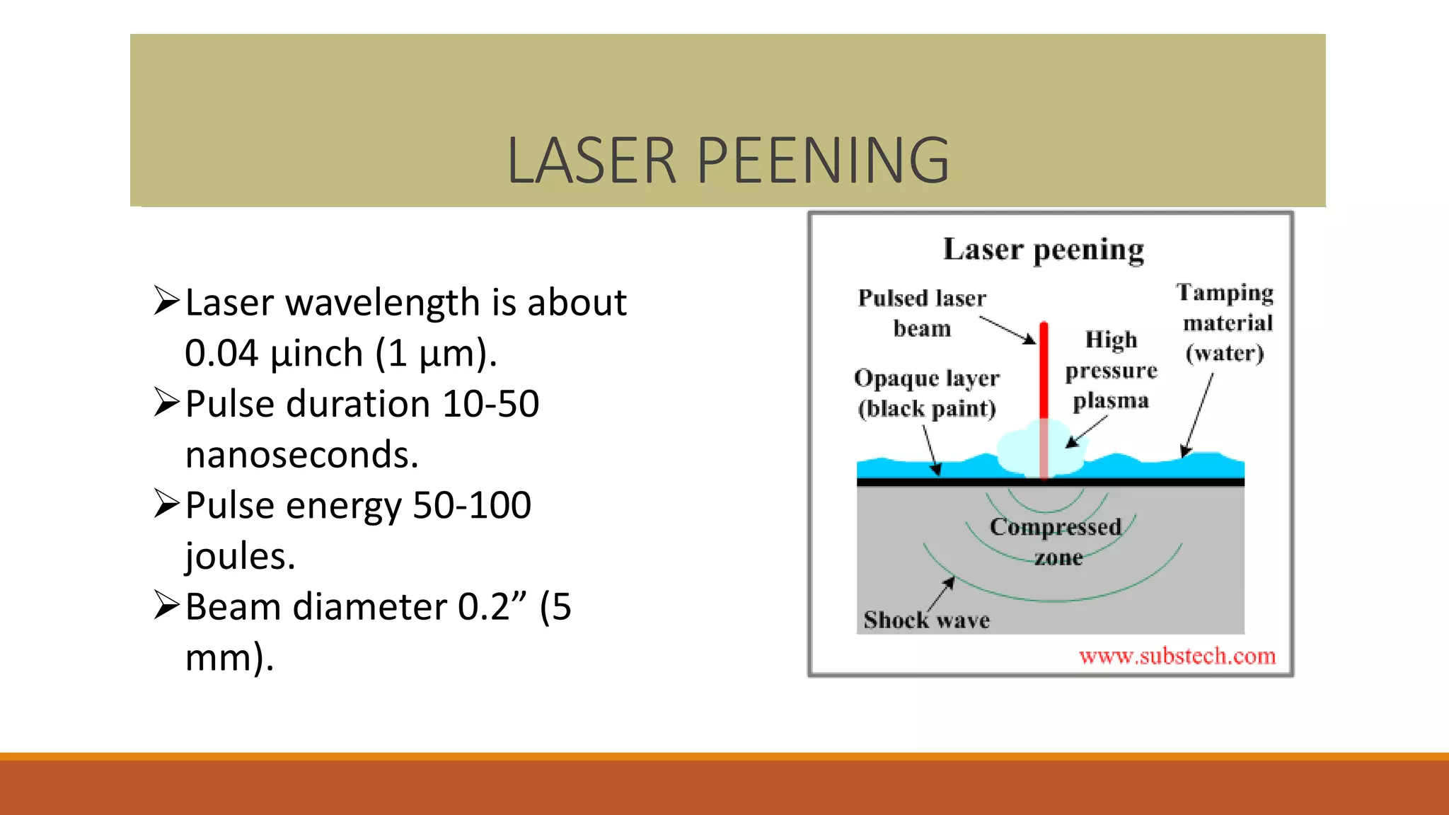 LASER PEENING
Laser wavelength is about
0.04 µinch (1 µm).
Pulse duration 10-50
nanoseconds.
Pulse energy 50-100
joules.
Beam diameter 0.2” (5
mm).
 