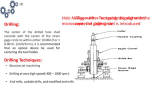 Drilling:
The center of the drilled hole shall
coincide with the center of the strain
gage circle to within either ±0.004 D or ±
0.001in. (±0.025mm), it is recommended
that an optical device be used for
centering the tool holder
Alignment—Tool guide aligned with the
center of gage circle
Hole Milling—After removing the alignment
microscope, the drilling tool is introduced
Drilling Techniques:
• Abrasive jet machining
• Drilling at very high speed( 400 – 1000 rpm )
• End mills, carbide drills, and modified end mills
[3]
 