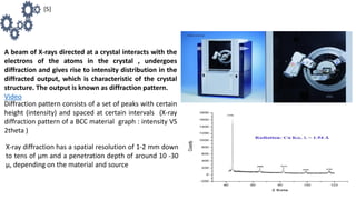 Diffraction pattern consists of a set of peaks with certain
height (intensity) and spaced at certain intervals (X-ray
diffraction pattern of a BCC material graph : intensity VS
2theta )
A beam of X-rays directed at a crystal interacts with the
electrons of the atoms in the crystal , undergoes
diffraction and gives rise to intensity distribution in the
diffracted output, which is characteristic of the crystal
structure. The output is known as diffraction pattern.
Video
X-ray diffraction has a spatial resolution of 1-2 mm down
to tens of μm and a penetration depth of around 10 -30
μ, depending on the material and source
[5]
 