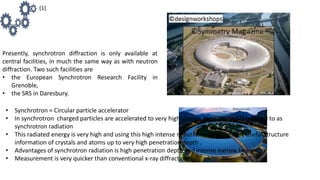 Presently, synchrotron diffraction is only available at
central facilities, in much the same way as with neutron
diffraction. Two such facilities are
• the European Synchrotron Research Facility in
Grenoble,
• the SRS in Daresbury.
• Synchrotron = Circular particle accelerator
• In synchrotron charged particles are accelerated to very high speeds, the radiation is referred to as
synchrotron radiation
• This radiated energy is very high and using this high intense radiation we get the very useful structure
information of crystals and atoms up to very high penetration depth .
• Advantages of synchrotron radiation is high penetration depth and intense narrow beam.
• Measurement is very quicker than conventional x-ray diffraction
[1]
 