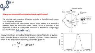 Why we use neutron diffraction rather than X-ray Diffraction?
The principle used in neutron diffraction is similar to that of the well-known
X-ray Diffraction technique.
In neutron diffraction the internal 'lattice' stress present in a material is
obtained from the measured elastic 'lattice' strain it produces in the
crystallites of which it is composed. The strain is determined using Bragg's
law of diffraction,
2dsinƟ = n λ
measurement can be made with continuous monochromatic or pulsed
polychromatic beam of neutrons. If spacing of planes change than the
strain in the direction of scattering vector Q is given by
[6]
 
