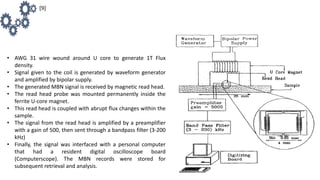 • AWG 31 wire wound around U core to generate 1T Flux
density.
• Signal given to the coil is generated by waveform generator
and amplified by bipolar supply.
• The generated MBN signal is received by magnetic read head.
• The read head probe was mounted permanently inside the
ferrite U-core magnet.
• This read head is coupled with abrupt flux changes within the
sample.
• The signal from the read head is amplified by a preamplifier
with a gain of 500, then sent through a bandpass filter (3-200
kHz)
• Finally, the signal was interfaced with a personal computer
that had a resident digital oscilloscope board
(Computerscope). The MBN records were stored for
subsequent retrieval and analysis.
[9]
 