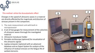 This method utilize the Acoustoelastic effect
Changes in the speed of ultrasonic waves in a material
are directly affected by the magnitude and direction of
stresses present in the component.
1. The main measurement unit with built-in
microprocessor
2. A set of two gauges for measurement of the velocities
of ultrasonic waves thorough the investigated
material
3. Ultrasonic transducer holder
4. Portable oscilloscope (optional) for visualization of
the ultrasonic signals
5. Laptop computer (optional) with an advanced
database and an Expert System for analysis of the
influence of residual stresses on the fatigue life of
welded elements
[10,11,12]
 