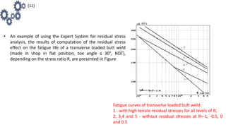 • An example of using the Expert System for residual stress
analysis, the results of computation of the residual stress
effect on the fatigue life of a transverse loaded butt weld
(made in shop in flat position, toe angle ≤ 30°, NDT),
depending on the stress ratio R, are presented in Figure
Fatigue curves of transverse loaded butt weld:
1 - with high tensile residual stresses for all levels of R;
2, 3,4 and 5 - without residual stresses at R=-1, -0.5, 0
and 0.5
[11]
 