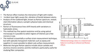 • The Raman effect involves the interaction of light with matter.
• Incident laser light causes the vibration of bonds between atoms.
• Analysis of the scattered light, known as Raman spectrum, reveals
vital information about a sample's physical state and chemical
structure.
• Raman or fluorescence lines shift linearly with variations in
hydrostatic stress.
• This method has fine spatial resolution and by using optical
microscopy it is possible to select regions of interest just a few
microns in size.
• The method is essentially a surface strain measurement technique,
but with optically transparent materials such as epoxy and
sapphire it is even possible to obtain sub-surface measurement.
• Materials that give Raman spectra include silicon carbide and
alumina-zirconia ceramics and the method is particularly useful for
studying fiber composites
[1,13,14]
Vibrational energy states in a material and
behavior resulting in infrared and Raman
effects
 